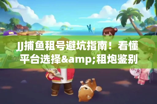JJ捕鱼租号避坑指南！看懂平台选择&租炮鉴别技巧